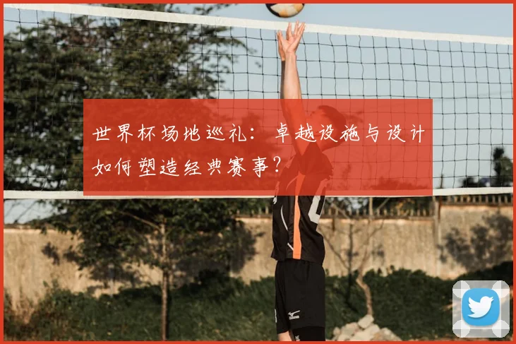 世界杯场地巡礼：卓越设施与设计如何塑造经典赛事？