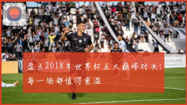 盘点2018年世界杯五大巅峰对决:每一场都值得重温