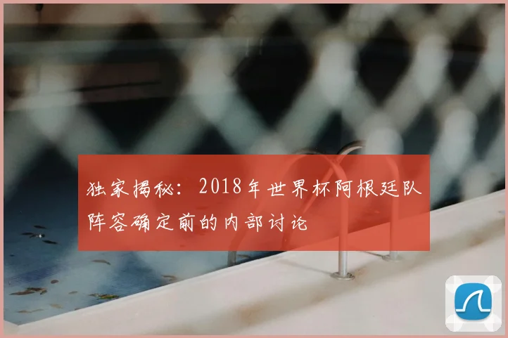 独家揭秘：2018年世界杯阿根廷队阵容确定前的内部讨论