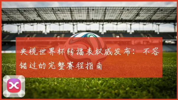 央视世界杯转播表权威发布:不容错过的完整赛程指南