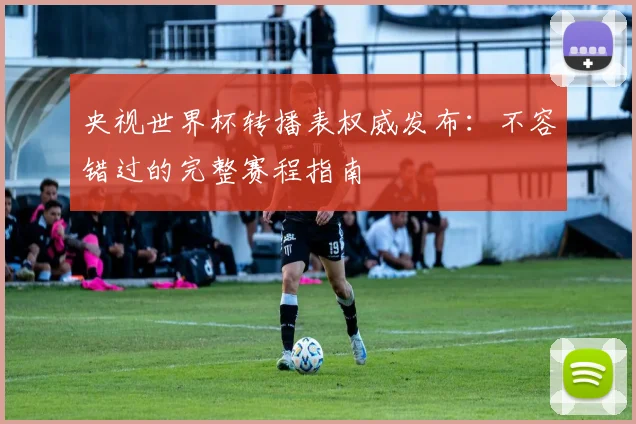 央视世界杯转播表权威发布：不容错过的完整赛程指南