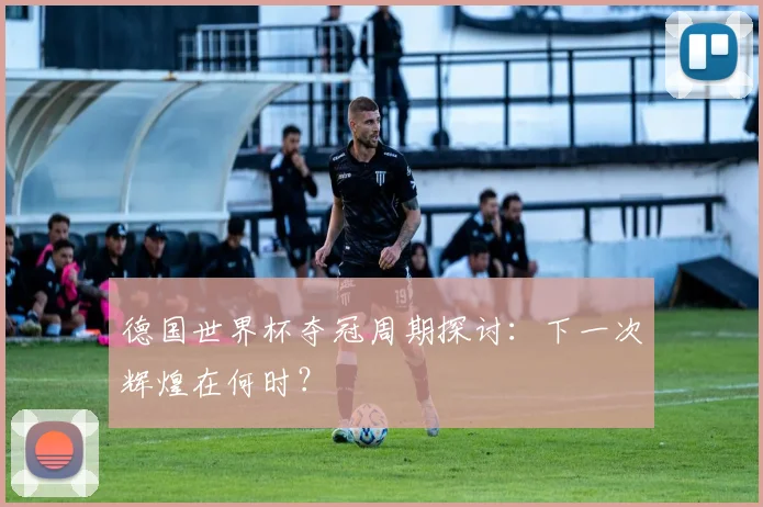 德国世界杯夺冠周期探讨:下一次辉煌在何时?