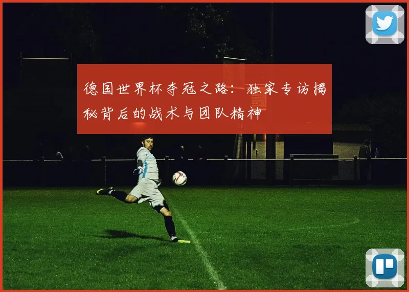 德国世界杯夺冠之路:独家专访揭秘背后的战术与团队精神
