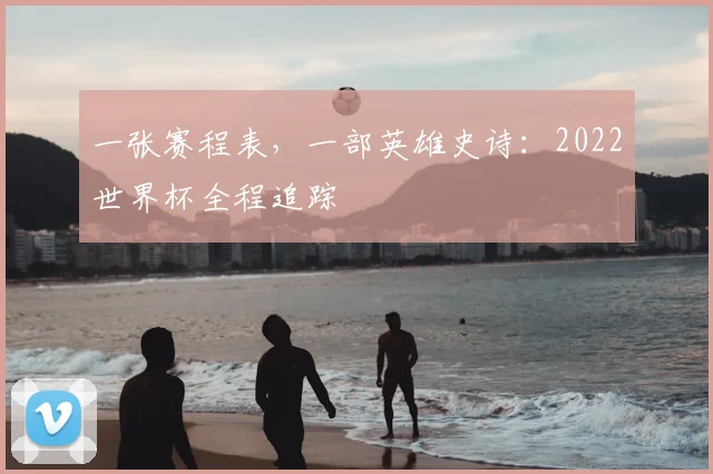 一张赛程表，一部英雄史诗：2022世界杯全程追踪