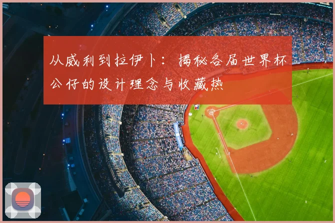 从威利到拉伊卜：揭秘各届世界杯公仔的设计理念与收藏热