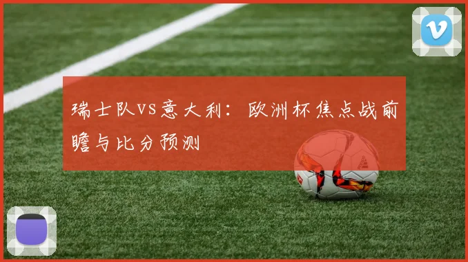 瑞士队vs意大利:欧洲杯焦点战前瞻与比分预测