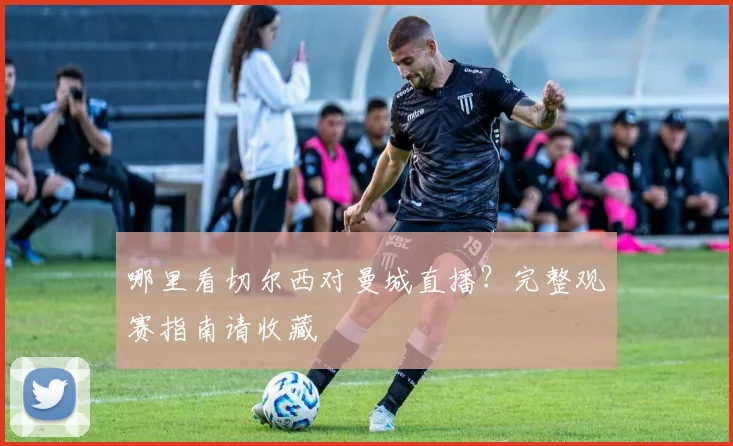 哪里看切尔西对曼城直播？完整观赛指南请收藏