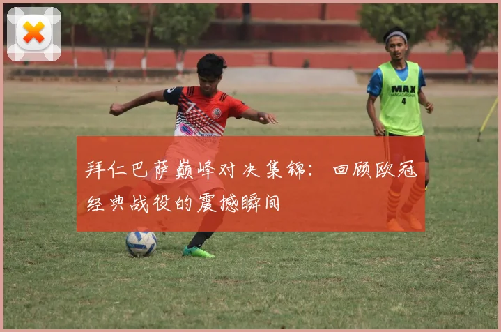 拜仁巴萨巅峰对决集锦：回顾欧冠经典战役的震撼瞬间