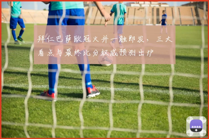 拜仁巴萨欧冠火并一触即发，三大看点与最终比分权威预测出炉