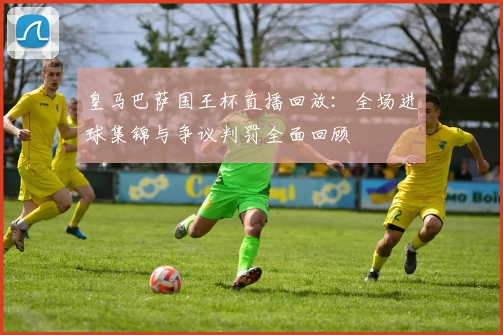 皇马巴萨国王杯直播回放：全场进球集锦与争议判罚全面回顾