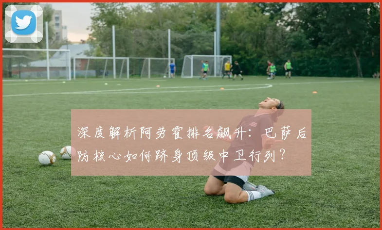 深度解析阿劳霍排名飙升：巴萨后防核心如何跻身顶级中卫行列？