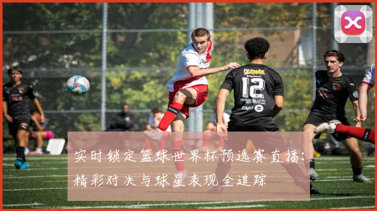 实时锁定篮球世界杯预选赛直播：精彩对决与球星表现全追踪