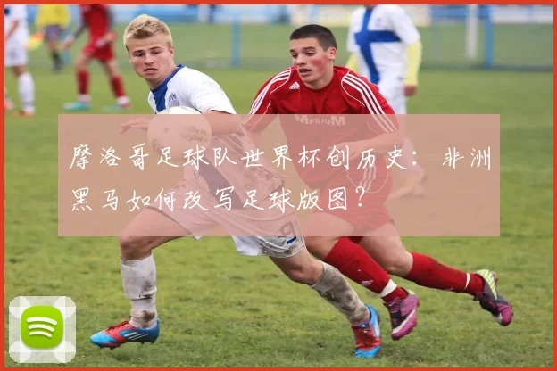 摩洛哥足球队世界杯创历史：非洲黑马如何改写足球版图？