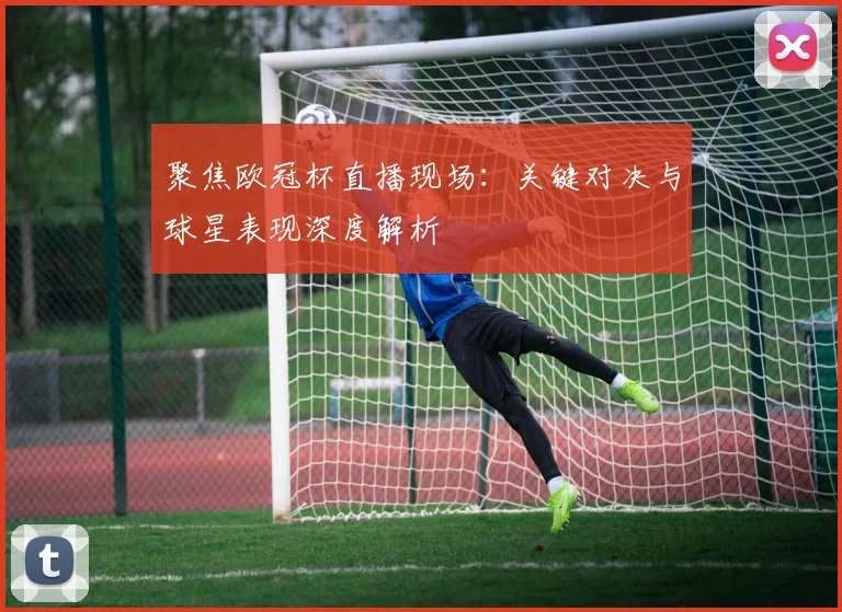 聚焦欧冠杯直播现场：关键对决与球星表现深度解析