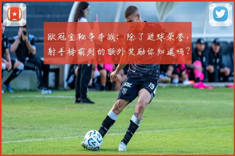 欧冠金靴争夺战：除了进球荣誉，射手榜前列的额外奖励你知道吗？