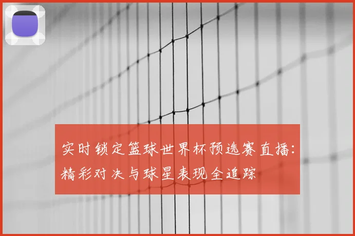 实时锁定篮球世界杯预选赛直播：精彩对决与球星表现全追踪