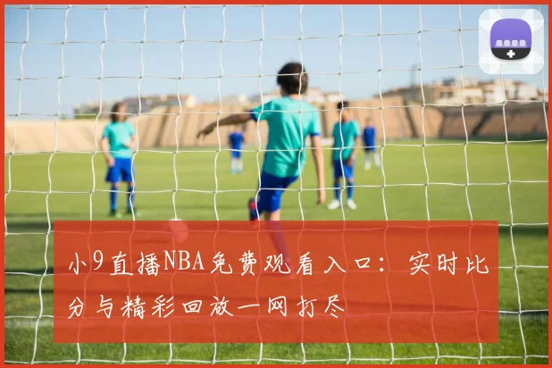 小9直播NBA免费观看入口：实时比分与精彩回放一网打尽