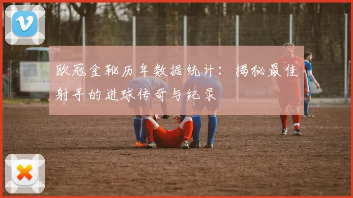 欧冠金靴历年数据统计：揭秘最佳射手的进球传奇与纪录