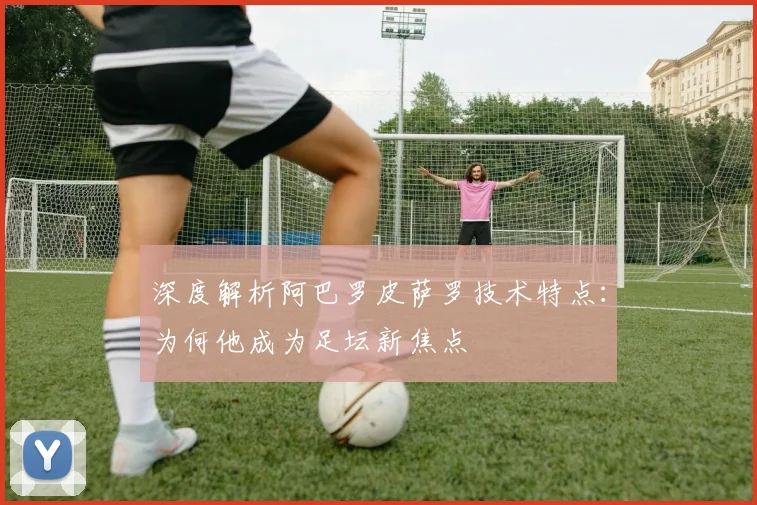 深度解析阿巴罗皮萨罗技术特点：为何他成为足坛新焦点