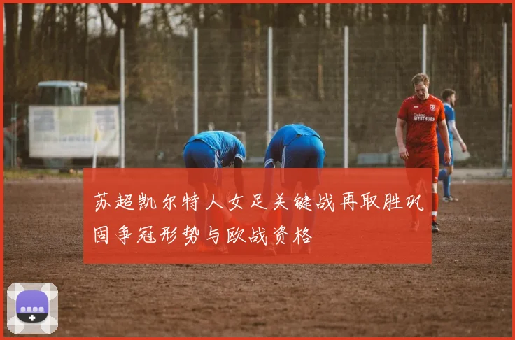 苏超凯尔特人女足关键战再取胜巩固争冠形势与欧战资格