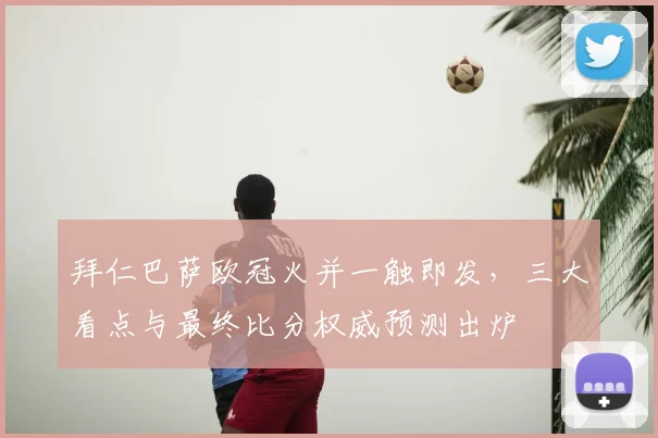 拜仁巴萨欧冠火并一触即发，三大看点与最终比分权威预测出炉