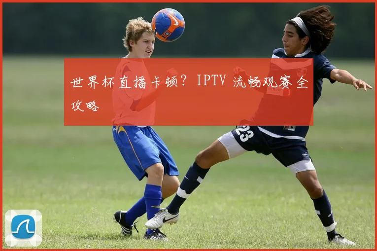 世界杯直播卡顿？IPTV 流畅观赛全攻略